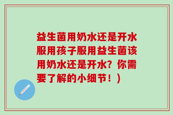益生菌用奶水还是开水服用孩子服用益生菌该用奶水还是开水?你需要了解的小细节!) 益生菌用奶水还是开水服用孩子服用益生菌该用奶水还是开水?你需要了解的小细节!)