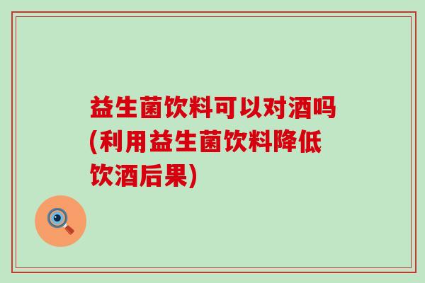 益生菌饮料可以对酒吗(利用益生菌饮料降低饮酒后果)