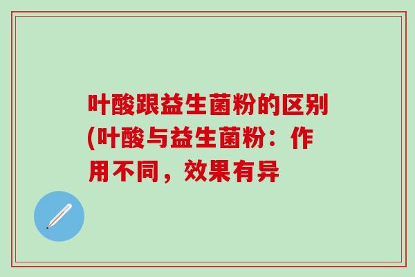 叶酸跟益生菌粉的区别(叶酸与益生菌粉:作用不同,效果有异 叶酸跟益生菌粉的区别(叶酸与益生菌粉:作用不同,效果有异