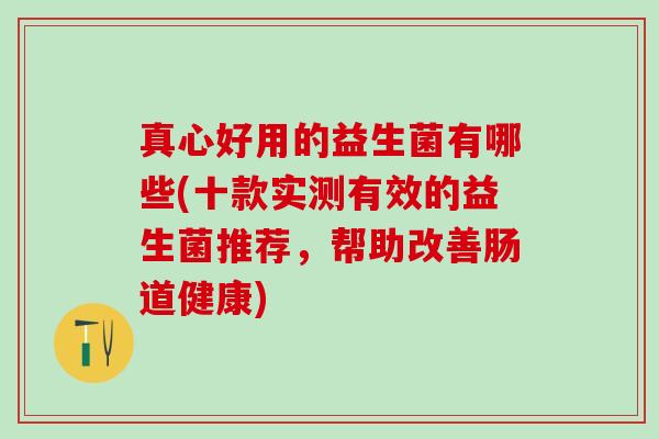 真心好用的益生菌有哪些(十款实测有效的益生菌推荐，帮助改善肠道健康)