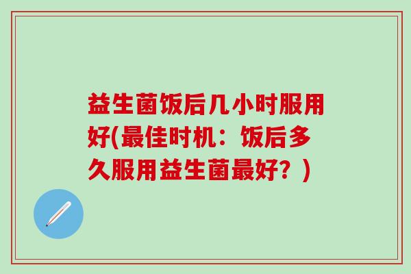 益生菌饭后几小时服用好(佳时机:饭后多久服用益生菌好?) 益生菌饭后几小时服用好(佳时机:饭后多久服用益生菌好?)