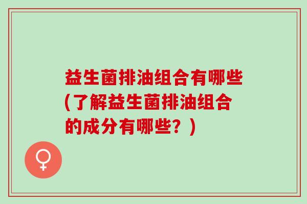 益生菌排油组合有哪些(了解益生菌排油组合的成分有哪些?) 益生菌排油组合有哪些(了解益生菌排油组合的成分有哪些?)