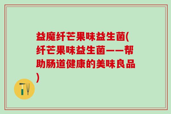 益魔纤芒果味益生菌(纤芒果味益生菌——帮助肠道健康的美味良品)