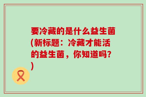 要冷藏的是什么益生菌(新标题：冷藏才能活的益生菌，你知道吗？)