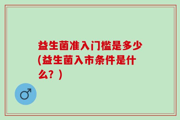 益生菌准入门槛是多少(益生菌入市条件是什么?) 益生菌准入门槛是多少(益生菌入市条件是什么?)