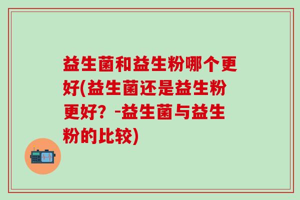 益生菌和益生粉哪个更好(益生菌还是益生粉更好?-益生菌与益生粉的比较) 益生菌和益生粉哪个更好(益生菌还是益生粉更好?-益生菌与益生粉的比较)