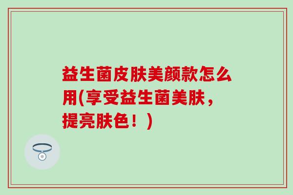 益生菌美颜款怎么用(享受益生菌美肤,提亮肤色!) 益生菌美颜款怎么用(享受益生菌美肤,提亮肤色!)