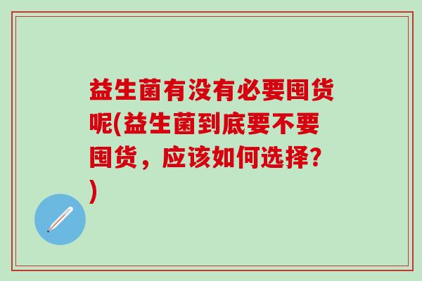 益生菌有没有必要囤货呢(益生菌到底要不要囤货,应该如何选择?) 益生菌有没有必要囤货呢(益生菌到底要不要囤货,应该如何选择?)