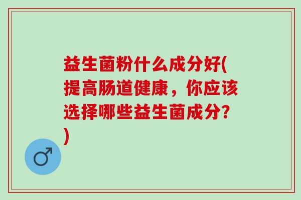 益生菌粉什么成分好(提高肠道健康,你应该选择哪些益生菌成分?) 益生菌粉什么成分好(提高肠道健康,你应该选择哪些益生菌成分?)
