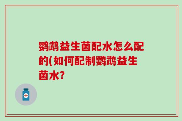 鹦鹉益生菌配水怎么配的(如何配制鹦鹉益生菌水? 鹦鹉益生菌配水怎么配的(如何配制鹦鹉益生菌水?
