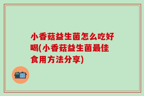 小香菇益生菌怎么吃好喝(小香菇益生菌佳食用方法分享) 小香菇益生菌怎么吃好喝(小香菇益生菌佳食用方法分享)