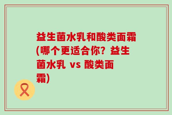 益生菌水乳和酸类面霜(哪个更适合你？益生菌水乳 vs 酸类面霜)