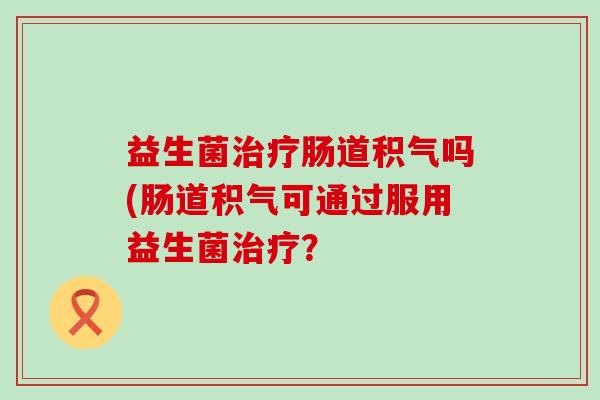 益生菌肠道积气吗(肠道积气可通过服用益生菌? 益生菌肠道积气吗(肠道积气可通过服用益生菌?