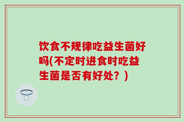 饮食不规律吃益生菌好吗(不定时进食时吃益生菌是否有好处？)