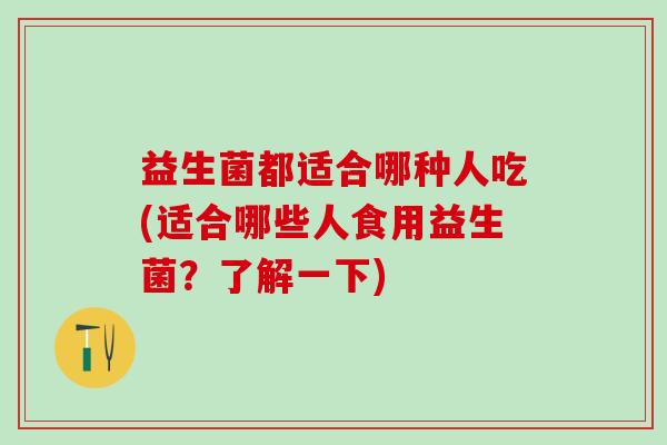 益生菌都适合哪种人吃(适合哪些人食用益生菌?了解一下) 益生菌都适合哪种人吃(适合哪些人食用益生菌?了解一下)