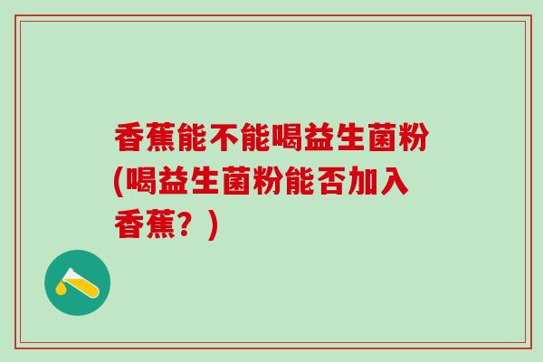 香蕉能不能喝益生菌粉(喝益生菌粉能否加入香蕉?) 香蕉能不能喝益生菌粉(喝益生菌粉能否加入香蕉?)