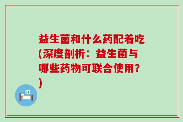 益生菌和什么药配着吃(深度剖析：益生菌与哪些可联合使用？)
