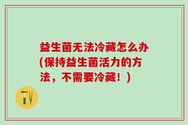 益生菌无法冷藏怎么办(保持益生菌活力的方法,不需要冷藏!) 益生菌无法冷藏怎么办(保持益生菌活力的方法,不需要冷藏!)