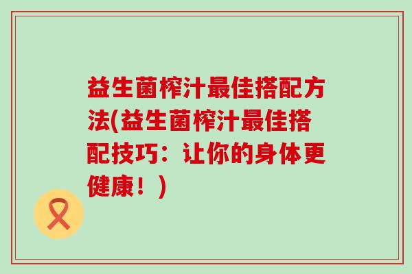 益生菌榨汁佳搭配方法(益生菌榨汁佳搭配技巧:让你的身体更健康!) 益生菌榨汁佳搭配方法(益生菌榨汁佳搭配技巧:让你的身体更健康!)