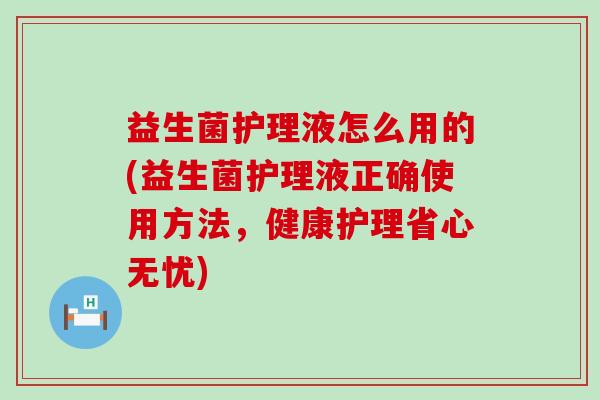 益生菌护理液怎么用的(益生菌护理液正确使用方法,健康护理省心无忧) 益生菌护理液怎么用的(益生菌护理液正确使用方法,健康护理省心无忧)