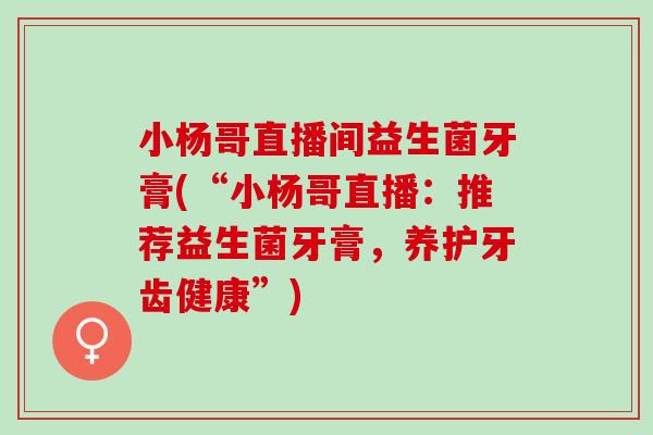 小杨哥直播间益生菌牙膏(“小杨哥直播:推荐益生菌牙膏,养护牙齿健康”) 小杨哥直播间益生菌牙膏(“小杨哥直播:推荐益生菌牙膏,养护牙齿健康”)