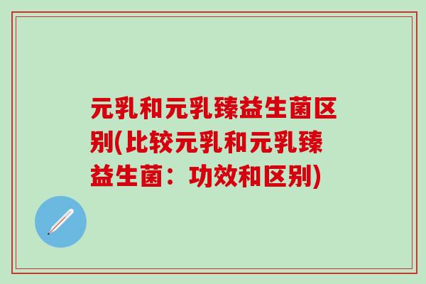 元乳和元乳臻益生菌区别(比较元乳和元乳臻益生菌:功效和区别) 元乳和元乳臻益生菌区别(比较元乳和元乳臻益生菌:功效和区别)