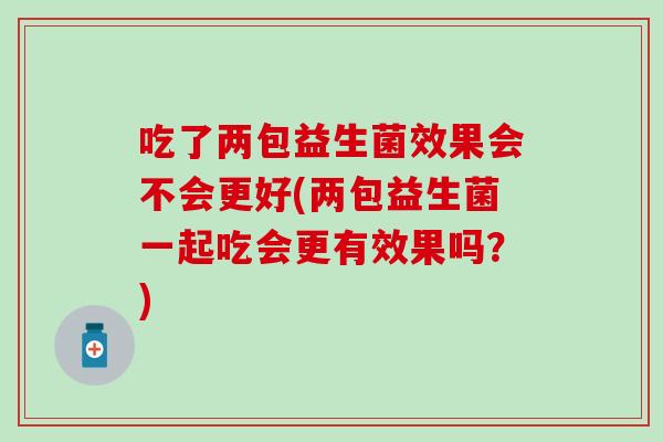 吃了两包益生菌效果会不会更好(两包益生菌一起吃会更有效果吗?) 吃了两包益生菌效果会不会更好(两包益生菌一起吃会更有效果吗?)
