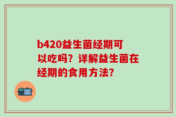b420益生菌经期可以吃吗?详解益生菌在经期的食用方法? b420益生菌经期可以吃吗?详解益生菌在经期的食用方法?