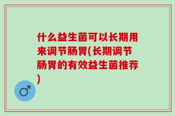 什么益生菌可以长期用来调节肠胃(长期调节肠胃的有效益生菌推荐) 什么益生菌可以长期用来调节肠胃(长期调节肠胃的有效益生菌推荐)