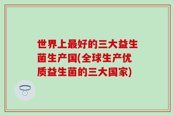 世界上好的三大益生菌生产国(全球生产优质益生菌的三大国家) 世界上好的三大益生菌生产国(全球生产优质益生菌的三大国家)