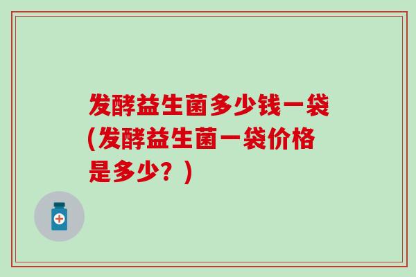 发酵益生菌多少钱一袋(发酵益生菌一袋价格是多少?) 发酵益生菌多少钱一袋(发酵益生菌一袋价格是多少?)