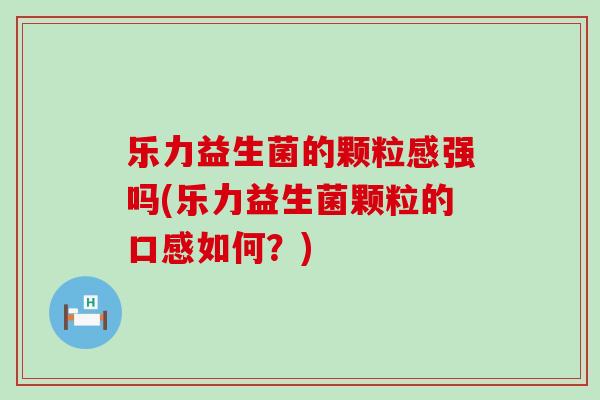 乐力益生菌的颗粒感强吗(乐力益生菌颗粒的口感如何?) 乐力益生菌的颗粒感强吗(乐力益生菌颗粒的口感如何?)