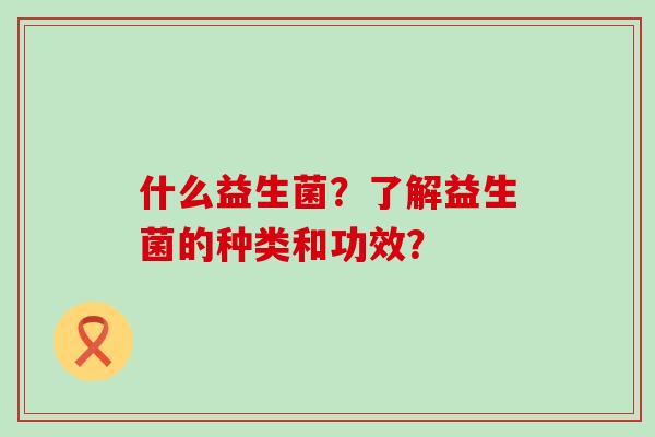什么益生菌?了解益生菌的种类和功效? 什么益生菌?了解益生菌的种类和功效?