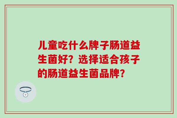 儿童吃什么牌子肠道益生菌好?选择适合孩子的肠道益生菌品牌? 儿童吃什么牌子肠道益生菌好?选择适合孩子的肠道益生菌品牌?