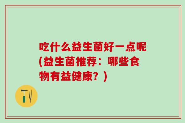 吃什么益生菌好一点呢(益生菌推荐:哪些食物有益健康?) 吃什么益生菌好一点呢(益生菌推荐:哪些食物有益健康?)