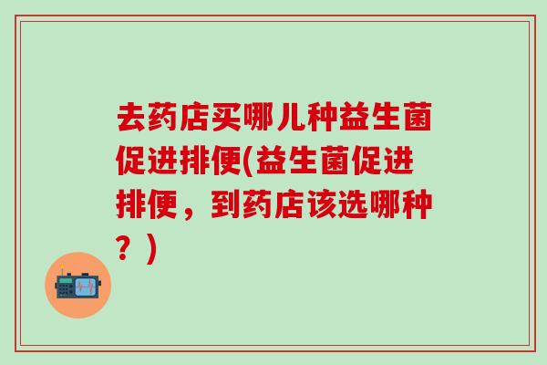 去药店买哪儿种益生菌促进排便(益生菌促进排便，到药店该选哪种？)