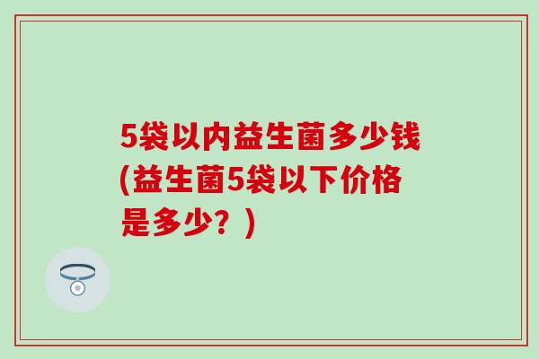 5袋以内益生菌多少钱(益生菌5袋以下价格是多少?) 5袋以内益生菌多少钱(益生菌5袋以下价格是多少?)
