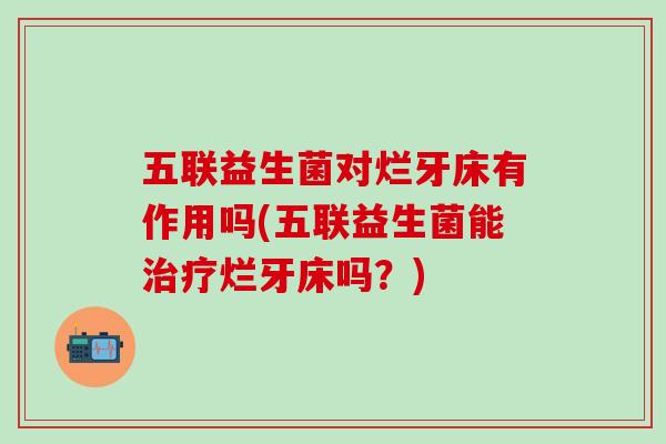 五联益生菌对烂牙床有作用吗(五联益生菌能烂牙床吗?) 五联益生菌对烂牙床有作用吗(五联益生菌能烂牙床吗?)