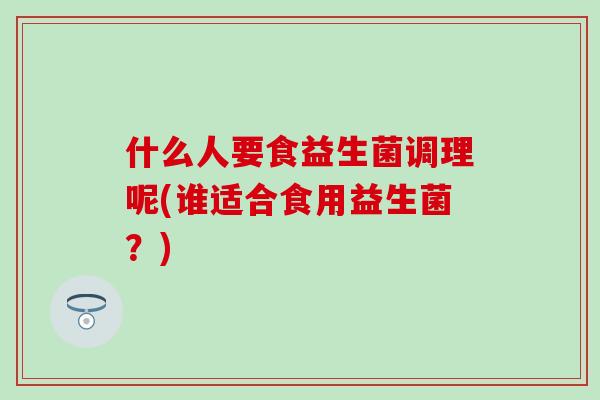 什么人要食益生菌调理呢(谁适合食用益生菌?) 什么人要食益生菌调理呢(谁适合食用益生菌?)
