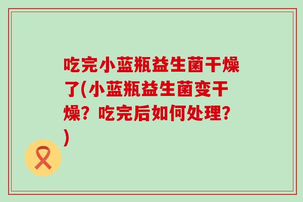 吃完小蓝瓶益生菌干燥了(小蓝瓶益生菌变干燥?吃完后如何处理?) 吃完小蓝瓶益生菌干燥了(小蓝瓶益生菌变干燥?吃完后如何处理?)