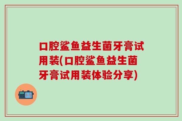 口腔鲨鱼益生菌牙膏试用装(口腔鲨鱼益生菌牙膏试用装体验分享) 口腔鲨鱼益生菌牙膏试用装(口腔鲨鱼益生菌牙膏试用装体验分享)