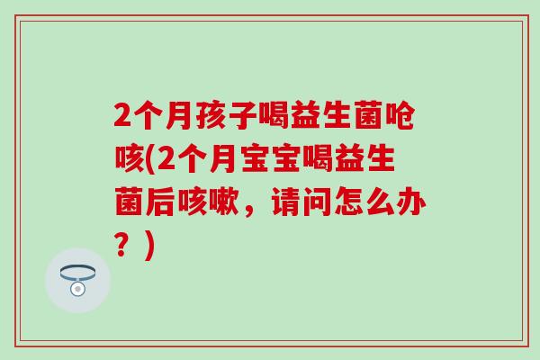 2个月孩子喝益生菌呛咳(2个月宝宝喝益生菌后,请问怎么办?) 2个月孩子喝益生菌呛咳(2个月宝宝喝益生菌后,请问怎么办?)