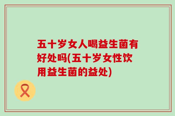 五十岁女人喝益生菌有好处吗(五十岁女性饮用益生菌的益处) 五十岁女人喝益生菌有好处吗(五十岁女性饮用益生菌的益处)