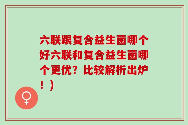 六联跟复合益生菌哪个好六联和复合益生菌哪个更优？比较解析出炉！)