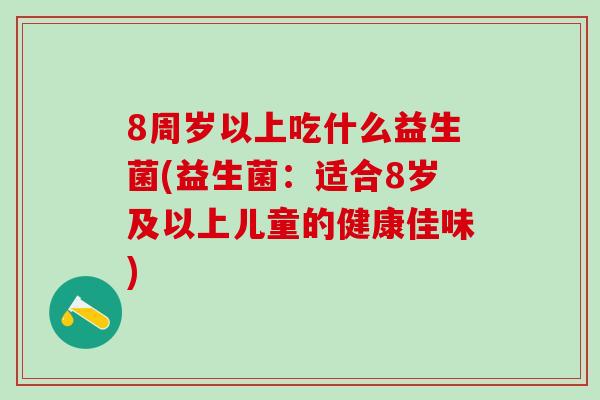 8周岁以上吃什么益生菌(益生菌:适合8岁及以上儿童的健康佳味) 8周岁以上吃什么益生菌(益生菌:适合8岁及以上儿童的健康佳味)