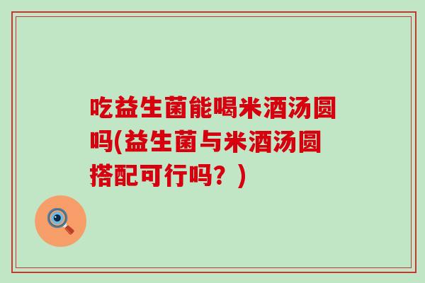 吃益生菌能喝米酒汤圆吗(益生菌与米酒汤圆搭配可行吗?) 吃益生菌能喝米酒汤圆吗(益生菌与米酒汤圆搭配可行吗?)