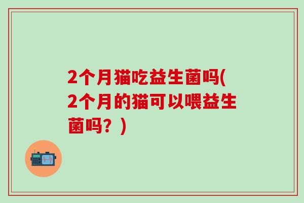 2个月猫吃益生菌吗(2个月的猫可以喂益生菌吗?) 2个月猫吃益生菌吗(2个月的猫可以喂益生菌吗?)