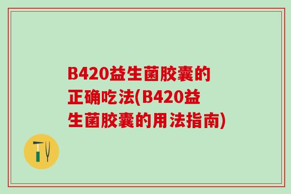 B420益生菌胶囊的正确吃法(B420益生菌胶囊的用法指南) B420益生菌胶囊的正确吃法(B420益生菌胶囊的用法指南)
