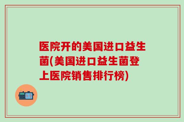 医院开的美国进口益生菌(美国进口益生菌登上医院销售排行榜) 医院开的美国进口益生菌(美国进口益生菌登上医院销售排行榜)
