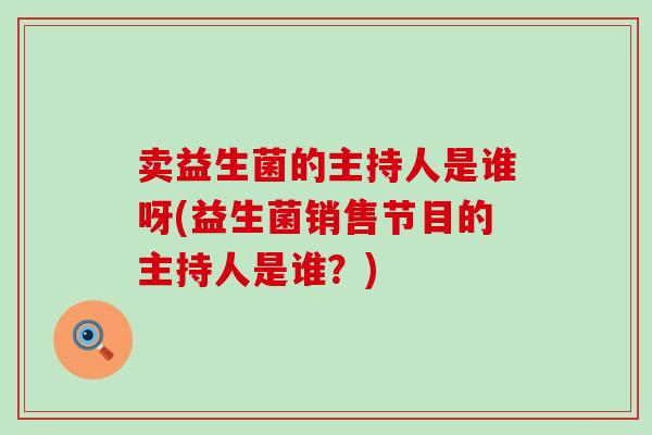 卖益生菌的主持人是谁呀(益生菌销售节目的主持人是谁?) 卖益生菌的主持人是谁呀(益生菌销售节目的主持人是谁?)